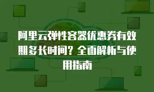 阿里云弹性容器优惠券有效期多长时间？全面解析与使用指南
