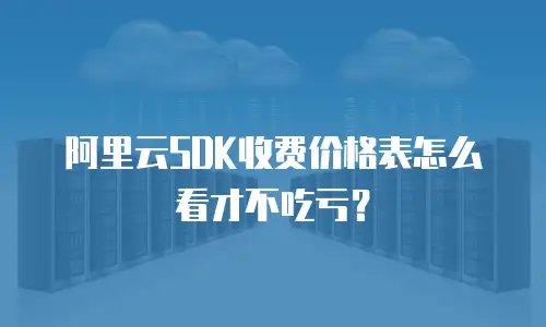 阿里云SDK收费价格表怎么看才不吃亏？
