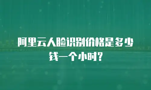 阿里云人脸识别价格是多少钱一个小时？