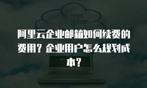 阿里云企业邮箱如何续费的费用？企业用户怎么规划成本？