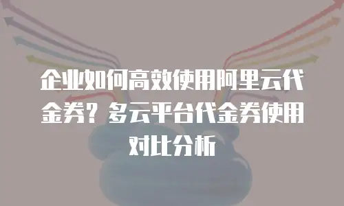 企业如何高效使用阿里云代金券？多云平台代金券使用对比分析