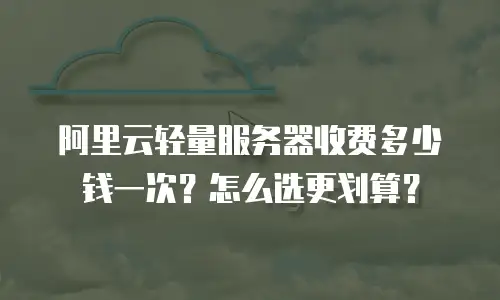 阿里云轻量服务器收费多少钱一次？怎么选更划算？
