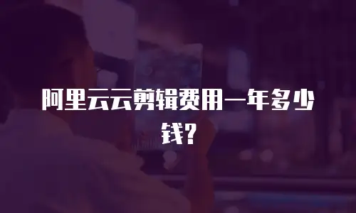 阿里云云剪辑费用一年多少钱？