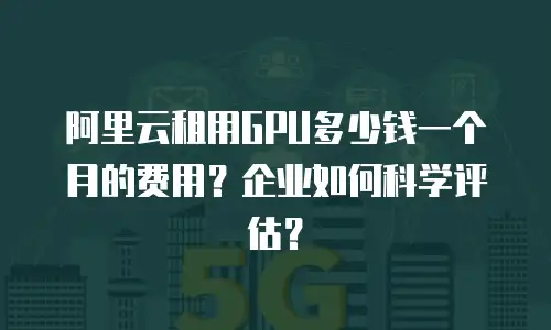 阿里云租用GPU多少钱一个月的费用？企业如何科学评估？