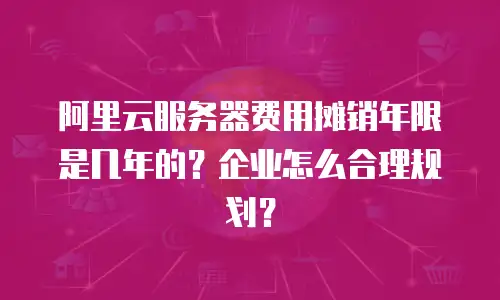 阿里云服务器费用摊销年限是几年的？企业怎么合理规划？