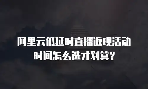 阿里云低延时直播返现活动时间怎么选才划算？