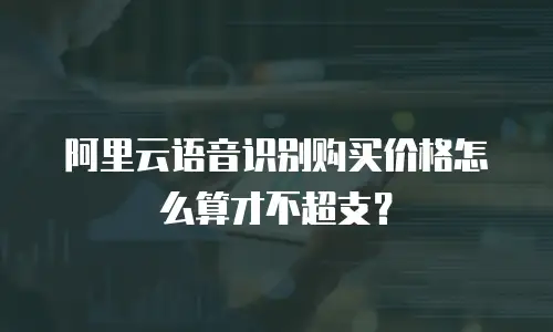 阿里云语音识别购买价格怎么算才不超支？