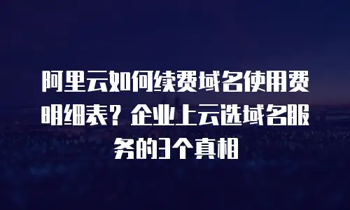 阿里云如何续费域名使用费明细表？企业上云选域名服务的3个真相