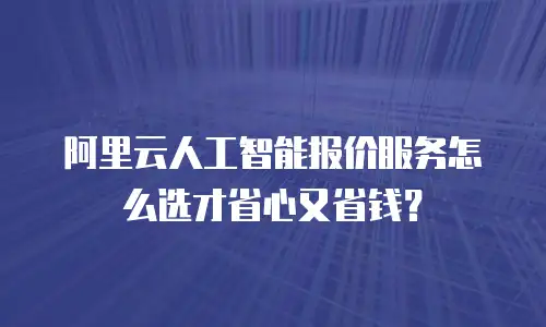 阿里云人工智能报价服务怎么选才省心又省钱？