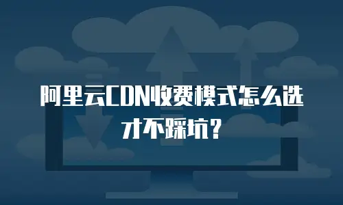 阿里云CDN收费模式怎么选才不踩坑？