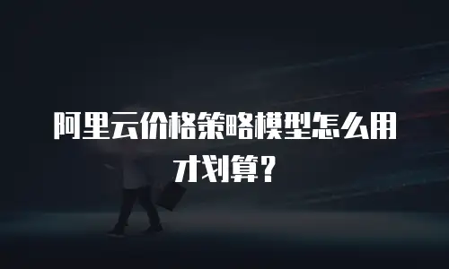 阿里云价格策略模型怎么用才划算？