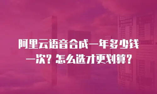阿里云语音合成一年多少钱一次？怎么选才更划算？
