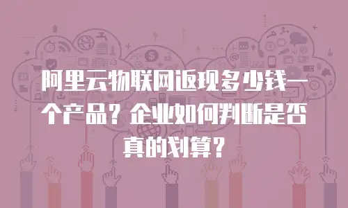 阿里云物联网返现多少钱一个产品？企业如何判断是否真的划算？