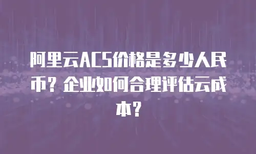 阿里云ACS价格是多少人民币？企业如何合理评估云成本？