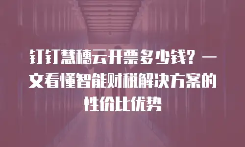 钉钉慧穗云开票多少钱？一文看懂智能财税解决方案的性价比优势