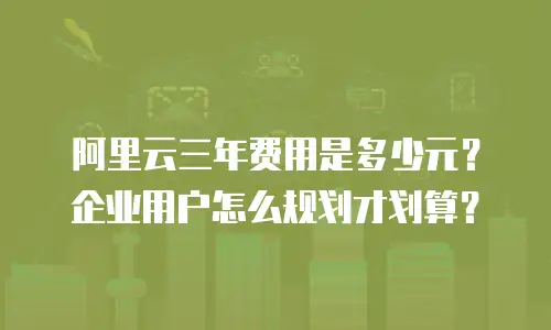 阿里云三年费用是多少元？企业用户怎么规划才划算？