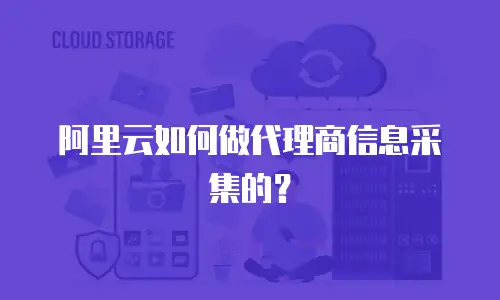 阿里云如何做代理商信息采集的？
