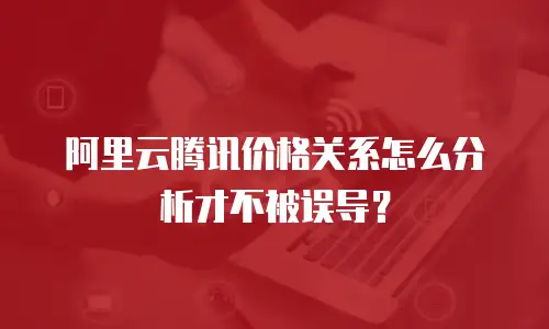 阿里云腾讯价格关系怎么分析才不被误导？