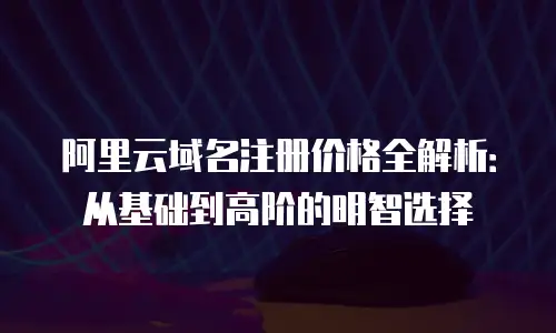 阿里云域名注册价格全解析：从基础到高阶的明智选择