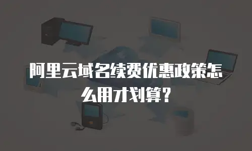 阿里云域名续费优惠政策怎么用才划算？