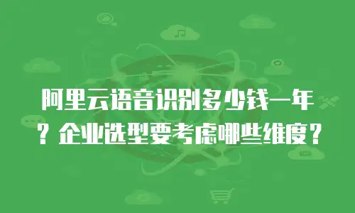 阿里云语音识别多少钱一年？企业选型要考虑哪些维度？