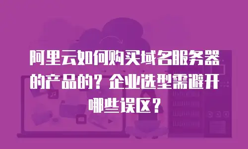 阿里云如何购买域名服务器的产品的？企业选型需避开哪些误区？