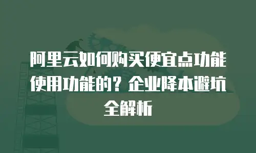 阿里云如何购买便宜点功能使用功能的？企业降本避坑全解析