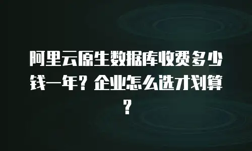 阿里云原生数据库收费多少钱一年？企业怎么选才划算？