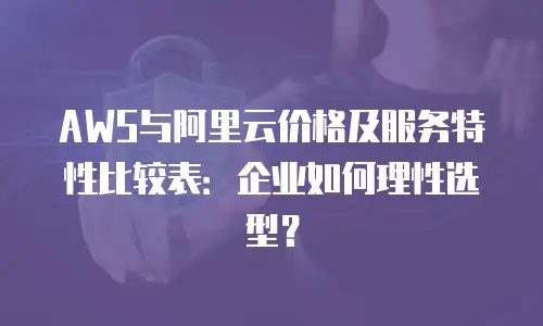 AWS与阿里云价格及服务特性比较表：企业如何理性选型？