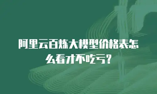 阿里云百炼大模型价格表怎么看才不吃亏？