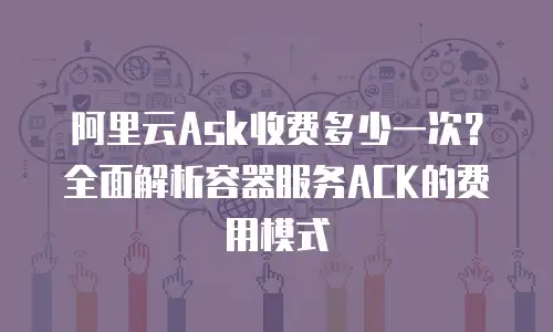 阿里云Ask收费多少一次？全面解析容器服务ACK的费用模式