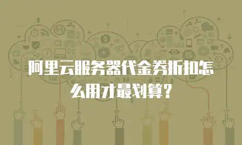 阿里云服务器代金券折扣怎么用才最划算？