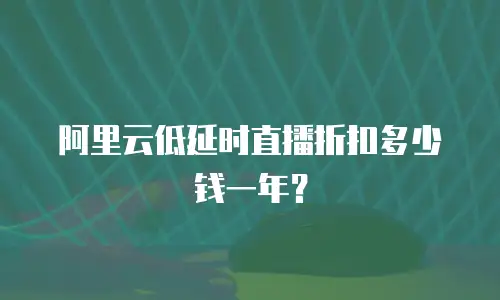 阿里云低延时直播折扣多少钱一年？