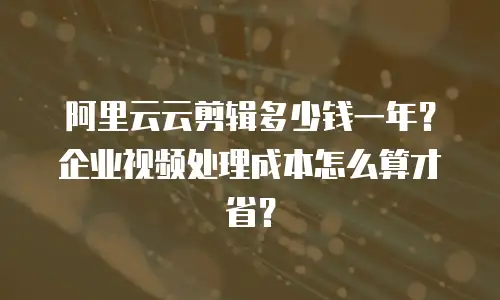阿里云云剪辑多少钱一年？企业视频处理成本怎么算才省？