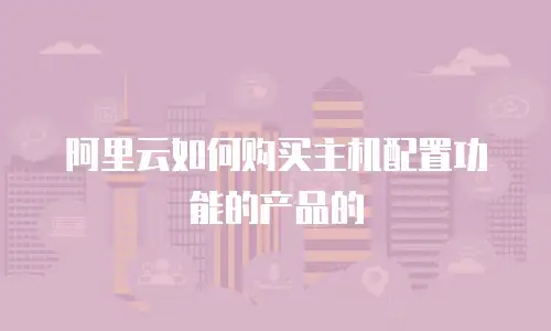 阿里云如何购买主机配置功能的产品的