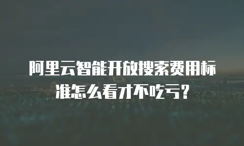 阿里云智能开放搜索费用标准怎么看才不吃亏？