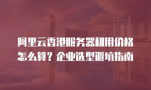 阿里云香港服务器租用价格怎么算？企业选型避坑指南