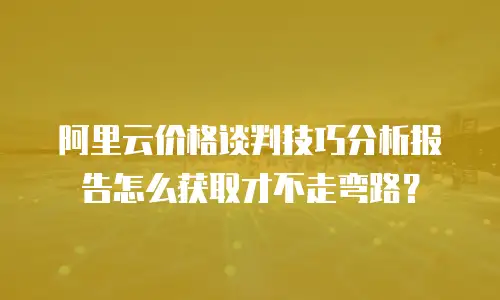 阿里云价格谈判技巧分析报告怎么获取才不走弯路？