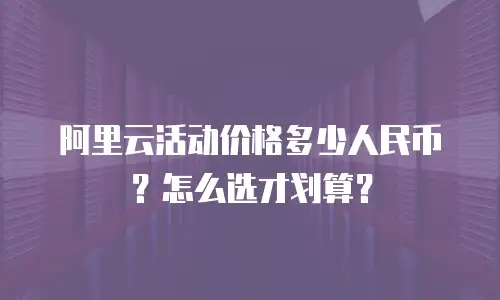 阿里云活动价格多少人民币？怎么选才划算？