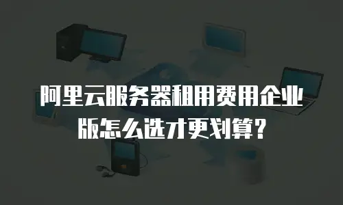 阿里云服务器租用费用企业版怎么选才更划算？