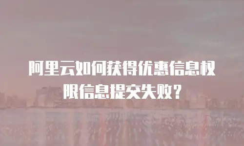 阿里云如何获得优惠信息权限信息提交失败？