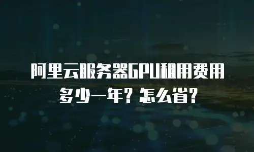 阿里云服务器GPU租用费用多少一年？怎么省？