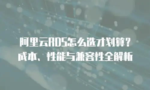 阿里云RDS怎么选才划算？成本、性能与兼容性全解析