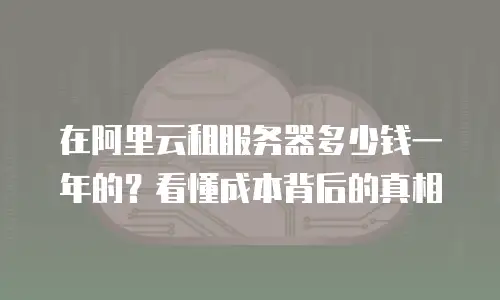 在阿里云租服务器多少钱一年的？看懂成本背后的真相