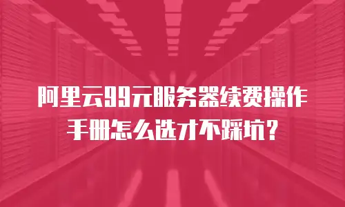 阿里云99元服务器续费操作手册怎么选才不踩坑？