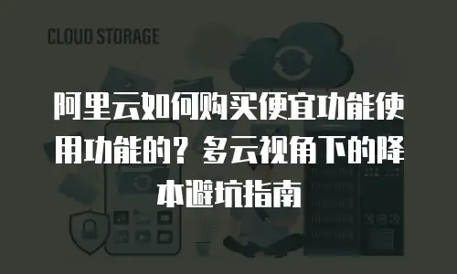 阿里云如何购买便宜功能使用功能的？多云视角下的降本避坑指南