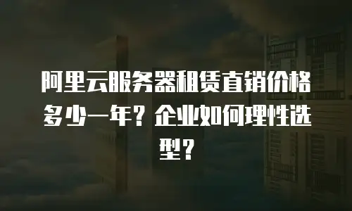 阿里云服务器租赁直销价格多少一年？企业如何理性选型？