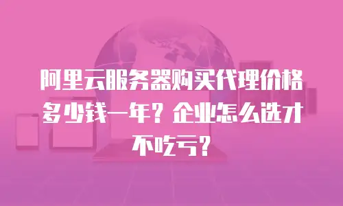 阿里云服务器购买代理价格多少钱一年？企业怎么选才不吃亏？
