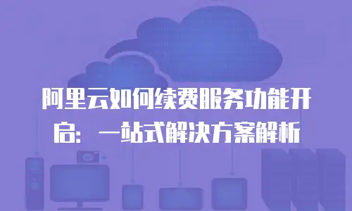 阿里云如何续费服务功能开启：一站式解决方案解析