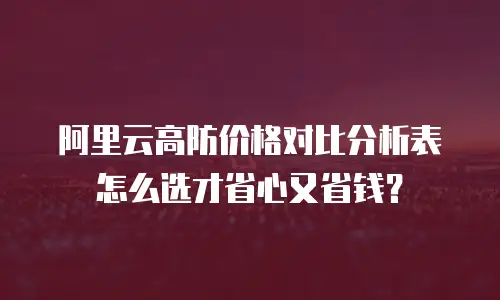 阿里云高防价格对比分析表怎么选才省心又省钱？